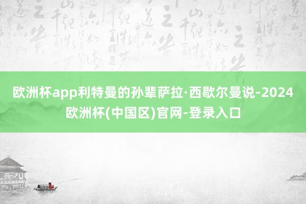 欧洲杯app利特曼的孙辈萨拉·西歇尔曼说-2024欧洲杯(中国区)官网-登录入口