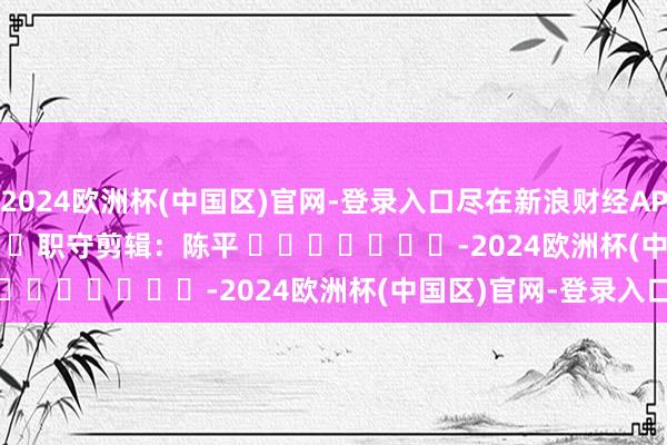 2024欧洲杯(中国区)官网-登录入口尽在新浪财经APP 职守剪辑:陈平 -2024欧洲杯(中国区)官网-登录入口