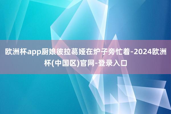 欧洲杯app厨娘彼拉葛娅在炉子旁忙着-2024欧洲杯(中国区)官网-登录入口
