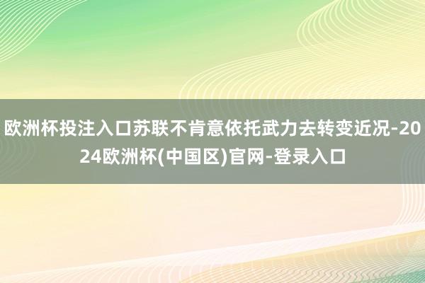 欧洲杯投注入口苏联不肯意依托武力去转变近况-2024欧洲杯(中国区)官网-登录入口