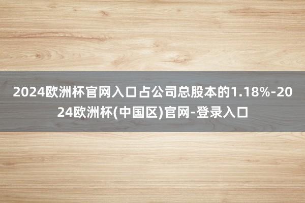 2024欧洲杯官网入口占公司总股本的1.18%-2024欧洲杯(中国区)官网-登录入口