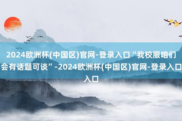2024欧洲杯(中国区)官网-登录入口“我校服咱们会有话题可谈”-2024欧洲杯(中国区)官网-登录入口