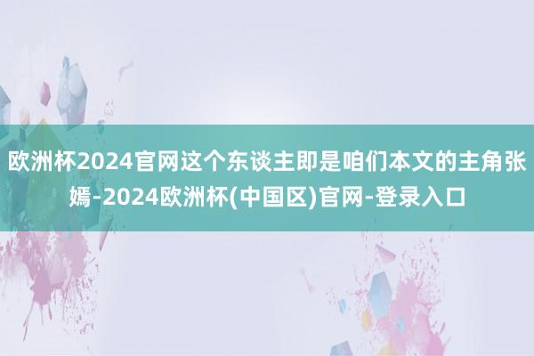 欧洲杯2024官网这个东谈主即是咱们本文的主角张嫣-2024欧洲杯(中国区)官网-登录入口