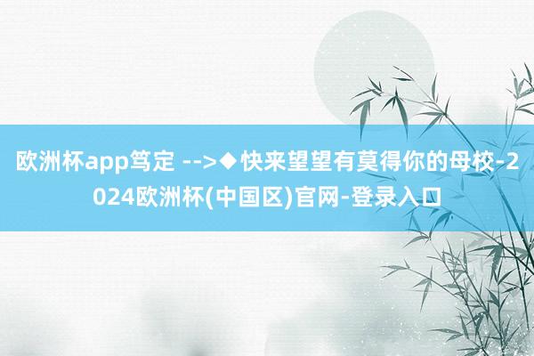 欧洲杯app笃定 -->◆快来望望有莫得你的母校-2024欧洲杯(中国区)官网-登录入口