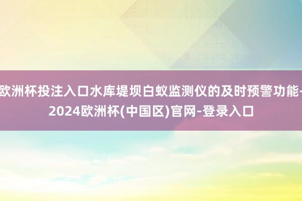 欧洲杯投注入口水库堤坝白蚁监测仪的及时预警功能-2024欧洲杯(中国区)官网-登录入口