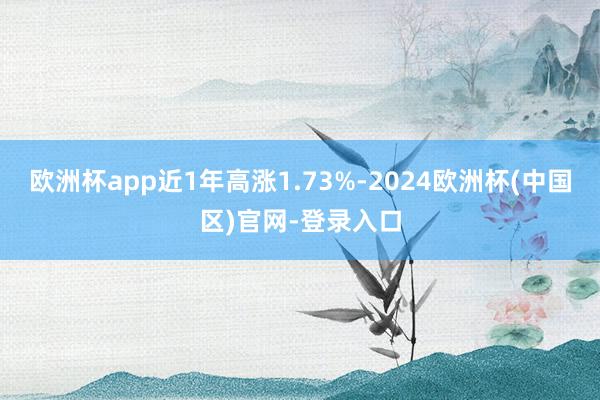 欧洲杯app近1年高涨1.73%-2024欧洲杯(中国区)官网-登录入口