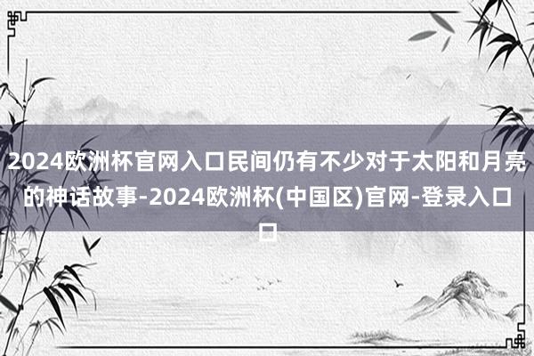 2024欧洲杯官网入口民间仍有不少对于太阳和月亮的神话故事-2024欧洲杯(中国区)官网-登录入口