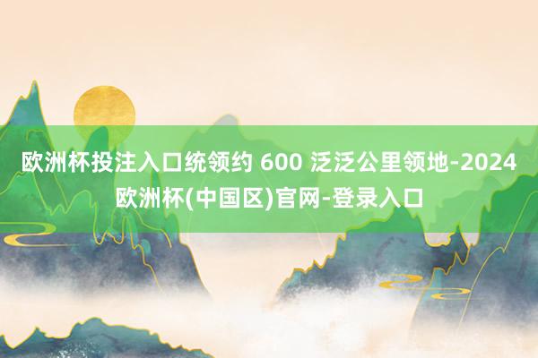 欧洲杯投注入口统领约 600 泛泛公里领地-2024欧洲杯(中国区)官网-登录入口