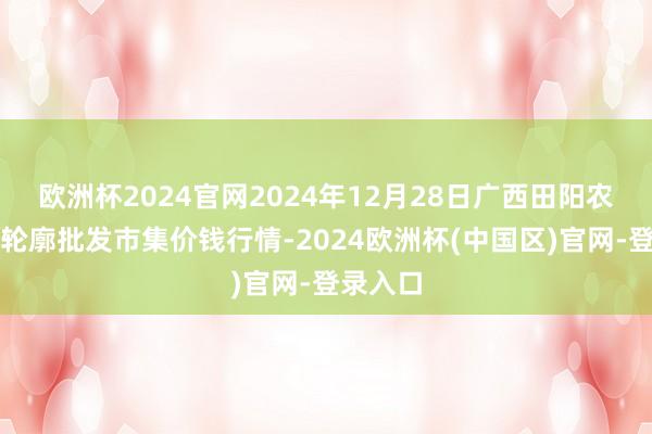 欧洲杯2024官网2024年12月28日广西田阳农副居品轮廓批发市集价钱行情-2024欧洲杯(中国区)官网-登录入口