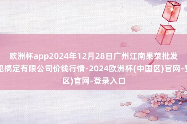 欧洲杯app2024年12月28日广州江南果菜批发商场主见搞定有限公司价钱行情-2024欧洲杯(中国区)官网-登录入口