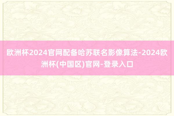 欧洲杯2024官网配备哈苏联名影像算法-2024欧洲杯(中国区)官网-登录入口