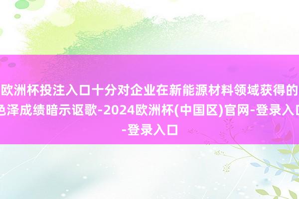 欧洲杯投注入口十分对企业在新能源材料领域获得的色泽成绩暗示讴歌-2024欧洲杯(中国区)官网-登录入口