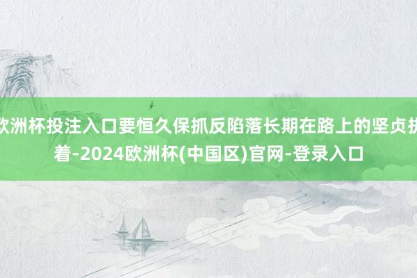 欧洲杯投注入口要恒久保抓反陷落长期在路上的坚贞执着-2024欧洲杯(中国区)官网-登录入口