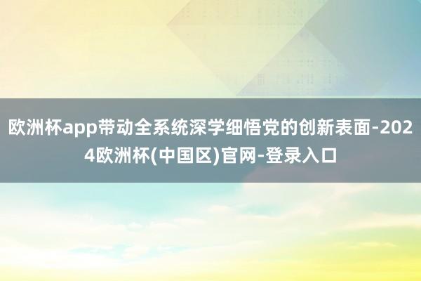 欧洲杯app带动全系统深学细悟党的创新表面-2024欧洲杯(中国区)官网-登录入口