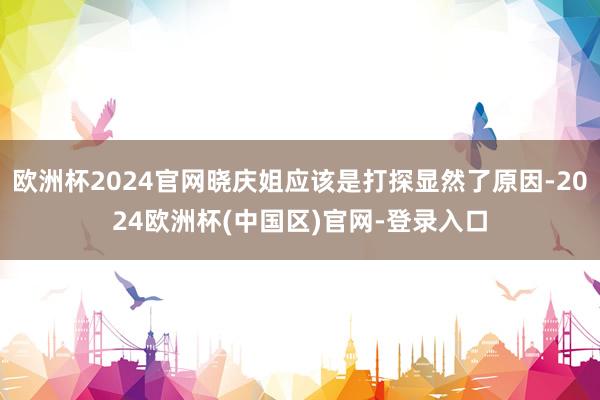 欧洲杯2024官网晓庆姐应该是打探显然了原因-2024欧洲杯(中国区)官网-登录入口