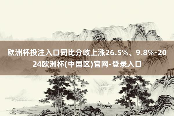欧洲杯投注入口同比分歧上涨26.5%、9.8%-2024欧洲杯(中国区)官网-登录入口