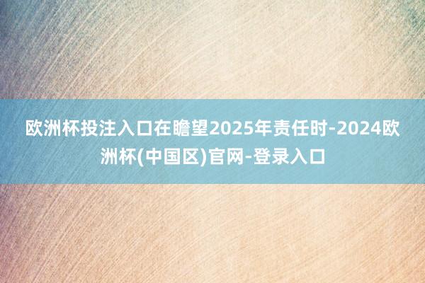 欧洲杯投注入口　　在瞻望2025年责任时-2024欧洲杯(中国区)官网-登录入口