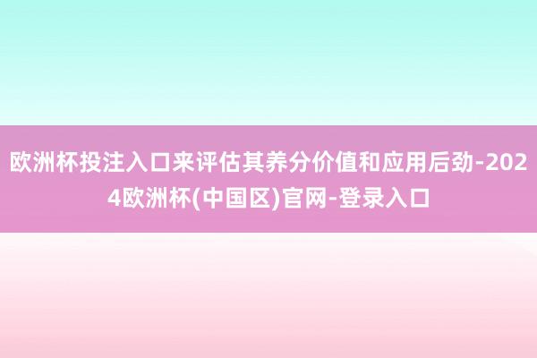 欧洲杯投注入口来评估其养分价值和应用后劲-2024欧洲杯(中国区)官网-登录入口
