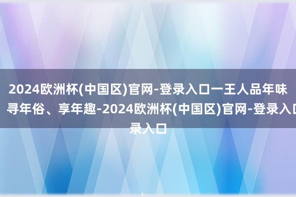 2024欧洲杯(中国区)官网-登录入口一王人品年味、寻年俗、享年趣-2024欧洲杯(中国区)官网-登录入口