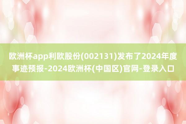 欧洲杯app利欧股份(002131)发布了2024年度事迹预报-2024欧洲杯(中国区)官网-登录入口