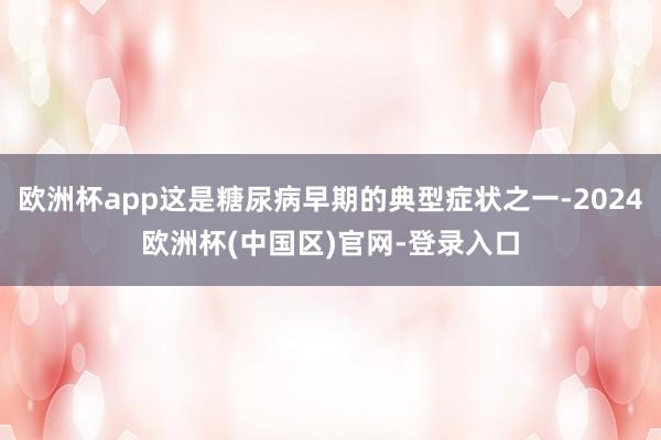 欧洲杯app这是糖尿病早期的典型症状之一-2024欧洲杯(中国区)官网-登录入口