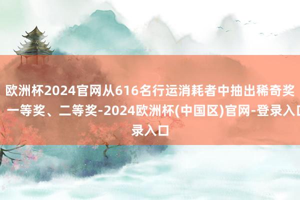 欧洲杯2024官网从616名行运消耗者中抽出稀奇奖、一等奖、二等奖-2024欧洲杯(中国区)官网-登录入口
