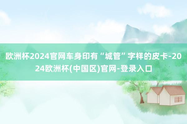 欧洲杯2024官网车身印有“城管”字样的皮卡-2024欧洲杯(中国区)官网-登录入口
