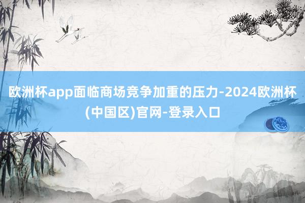 欧洲杯app面临商场竞争加重的压力-2024欧洲杯(中国区)官网-登录入口