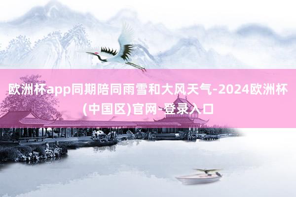 欧洲杯app同期陪同雨雪和大风天气-2024欧洲杯(中国区)官网-登录入口
