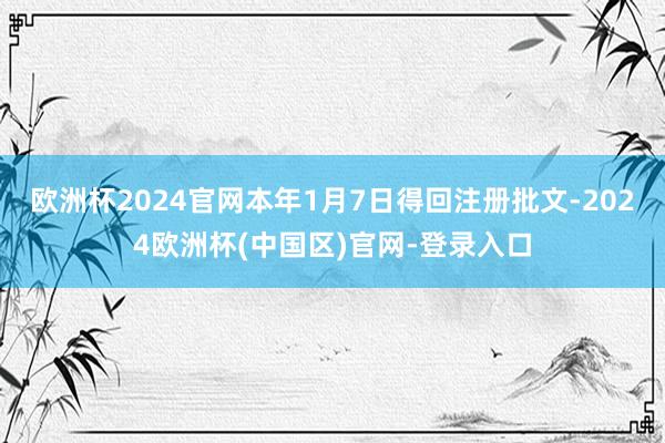 欧洲杯2024官网本年1月7日得回注册批文-2024欧洲杯(中国区)官网-登录入口