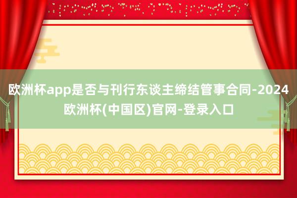 欧洲杯app是否与刊行东谈主缔结管事合同-2024欧洲杯(中国区)官网-登录入口