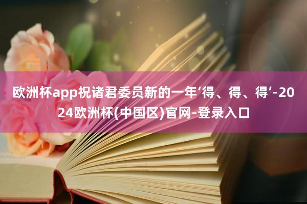 欧洲杯app祝诸君委员新的一年‘得、得、得’-2024欧洲杯(中国区)官网-登录入口