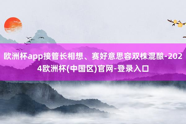 欧洲杯app接管长相想、赛好意思容双株混酿-2024欧洲杯(中国区)官网-登录入口