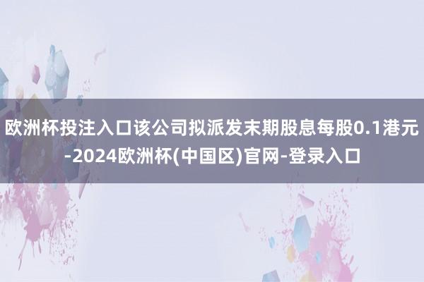 欧洲杯投注入口该公司拟派发末期股息每股0.1港元-2024欧洲杯(中国区)官网-登录入口