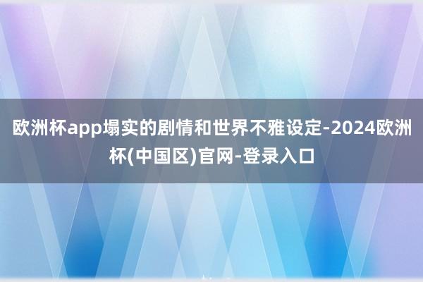 欧洲杯app塌实的剧情和世界不雅设定-2024欧洲杯(中国区)官网-登录入口