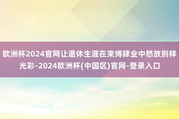 欧洲杯2024官网让退休生涯在束缚肄业中怒放别样光彩-2024欧洲杯(中国区)官网-登录入口
