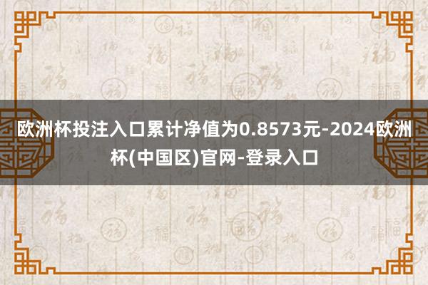 欧洲杯投注入口累计净值为0.8573元-2024欧洲杯(中国区)官网-登录入口