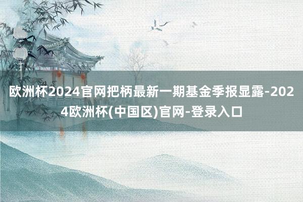 欧洲杯2024官网把柄最新一期基金季报显露-2024欧洲杯(中国区)官网-登录入口