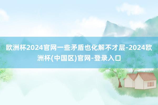 欧洲杯2024官网一些矛盾也化解不才层-2024欧洲杯(中国区)官网-登录入口