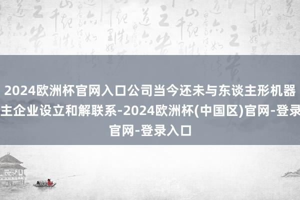 2024欧洲杯官网入口公司当今还未与东谈主形机器东谈主企业设立和解联系-2024欧洲杯(中国区)官网-登录入口
