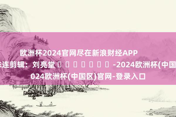 欧洲杯2024官网尽在新浪财经APP            						株连剪辑：刘亮堂 							-2024欧洲杯(中国区)官网-登录入口