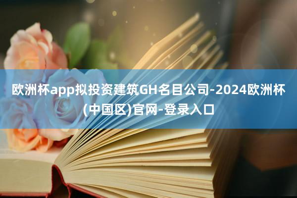欧洲杯app拟投资建筑GH名目公司-2024欧洲杯(中国区)官网-登录入口