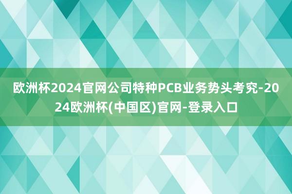 欧洲杯2024官网公司特种PCB业务势头考究-2024欧洲杯(中国区)官网-登录入口