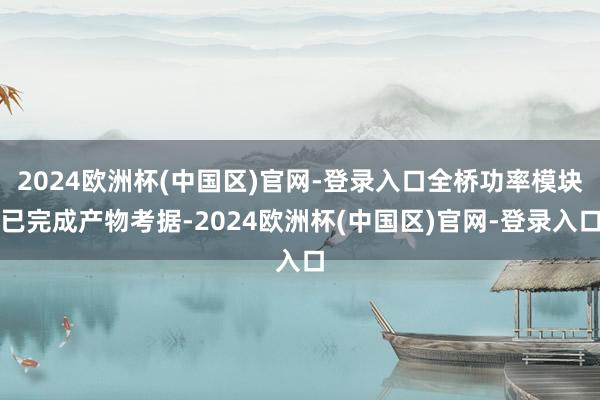 2024欧洲杯(中国区)官网-登录入口全桥功率模块已完成产物考据-2024欧洲杯(中国区)官网-登录入口