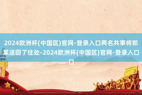 2024欧洲杯(中国区)官网-登录入口两名共事将郭某送回了住处-2024欧洲杯(中国区)官网-登录入口