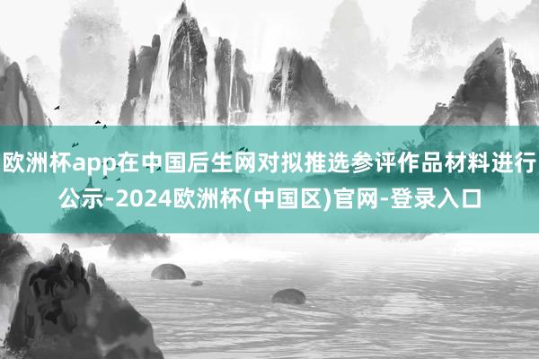 欧洲杯app在中国后生网对拟推选参评作品材料进行公示-2024欧洲杯(中国区)官网-登录入口