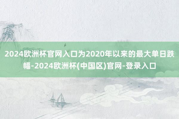 2024欧洲杯官网入口为2020年以来的最大单日跌幅-2024欧洲杯(中国区)官网-登录入口