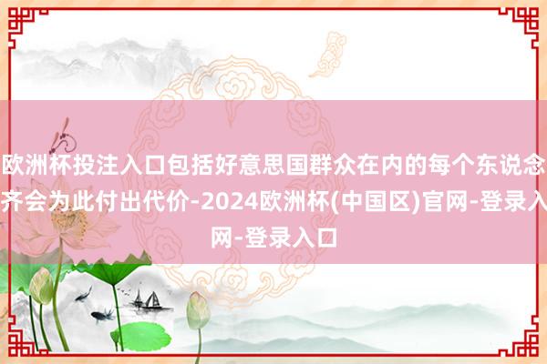 欧洲杯投注入口包括好意思国群众在内的每个东说念主齐会为此付出代价-2024欧洲杯(中国区)官网-登录入口