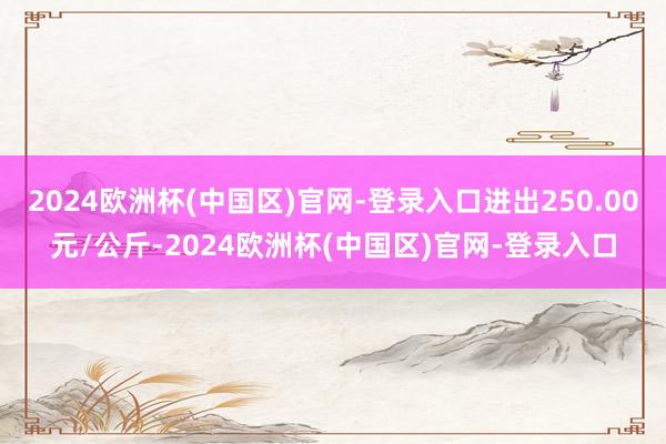 2024欧洲杯(中国区)官网-登录入口进出250.00元/公斤-2024欧洲杯(中国区)官网-登录入口