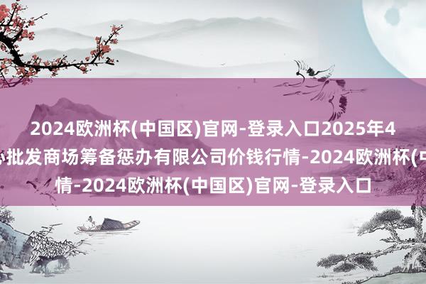 2024欧洲杯(中国区)官网-登录入口2025年4月7日上海农家具中心批发商场筹备惩办有限公司价钱行情-2024欧洲杯(中国区)官网-登录入口